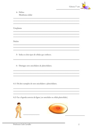 Ciências 7º ano
_________________________

4- Define:
Membrana celular
_________________________________________________________________
_________________________________________________________________
_________________________________________________________________
Citoplasma
_________________________________________________________________
_________________________________________________________________
_________________________________________________________________
Núcleo
_________________________________________________________________
_________________________________________________________________
_________________________________________________________________
5- Indica os dois tipos de células que conheces.
_________________________________________________________________
6- Distingue seres unicelulares de pluricelulares.
_________________________________________________________________
_________________________________________________________________
_________________________________________________________________

6.1- Dá dois exemplos de seres unicelulares e pluricelulares.
_________________________________________________________________
_________________________________________________________________
_________________________________________________________________
6.2- Faz a legenda correcta da figura (ser unicelular ou célula pluricelular).

Professora Carla Carvalho

2

 