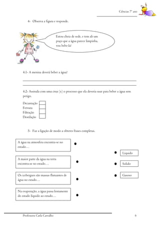 Ciências 7º ano
_________________________

4- Observa a figura e responde.

Estou cheia de sede, e tem ali um
poço que a água parece limpinha,
vou bebe-la!

4.1- A menina deverá beber a água?
_________________________________________________________________
_________________________________________________________________
4.2- Assinala com uma cruz (x) o processo que ela deveria usar para beber a água sem
perigo.
Decantação
Fervura
Filtração
Destilação

5- Faz a ligação de modo a obteres frases completas.
A água na atmosfera encontra-se no
estado…
Líquido
A maior parte da água na terra
encontra-se no estado…
Os icebergues são massas flutuantes de
água no estado…

Solido
Gasoso

Na evaporação, a água passa lentamente
do estado líquido ao estado…

Professora Carla Carvalho

6

 
