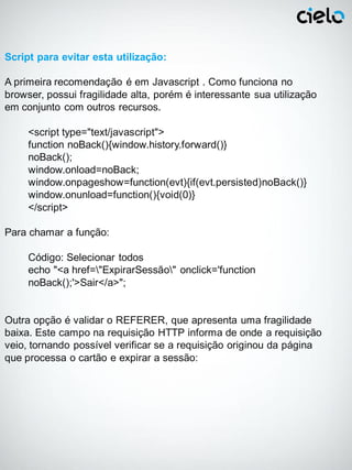 Script para evitar esta utilização:

A primeira recomendação é em Javascript . Como funciona no
browser, possui fragilidade alta, porém é interessante sua utilização
em conjunto com outros recursos.

     <script type="text/javascript">
     function noBack(){window.history.forward()}
     noBack();
     window.onload=noBack;
     window.onpageshow=function(evt){if(evt.persisted)noBack()}
     window.onunload=function(){void(0)}
     </script>

Para chamar a função:

     Código: Selecionar todos
     echo "<a href="ExpirarSessão" onclick='function
     noBack();'>Sair</a>";


Outra opção é validar o REFERER, que apresenta uma fragilidade
baixa. Este campo na requisição HTTP informa de onde a requisição
veio, tornando possível verificar se a requisição originou da página
que processa o cartão e expirar a sessão:
 