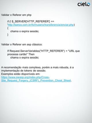 Validar o Referer em php

     if (! $_SERVER['HTTP_REFERER'] ==
     'http://banco.com.br/formulario/transferencia/enviar.php)
     {
         chama o expira sessão;
     }


Validar o Referer em asp clássico:

     If Request.ServerVariables("HTTP_REFERER") = "URL que
     processa cartão" Then
        chama o expira sessão;


A recomendação mais complexa, porém a mais robusta, é a
implementação de tokens de sessão.
Exemplos estão disponíveis em:
https://www.owasp.org/index.php/Cross-
Site_Request_Forgery_(CSRF)_Prevention_Cheat_Sheet.
 