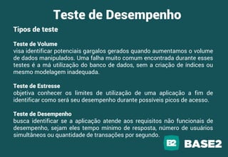 Teste de Desempenho
Tipos de teste
Teste de Volume
visa identificar potenciais gargalos gerados quando aumentamos o volume
de dados manipulados. Uma falha muito comum encontrada durante esses
testes é a má utilização do banco de dados, sem a criação de índices ou
mesmo modelagem inadequada.
Teste de Estresse
objetiva conhecer os limites de utilização de uma aplicação a fim de
identificar como será seu desempenho durante possíveis picos de acesso.
Teste de Desempenho
busca identificar se a aplicação atende aos requisitos não funcionais de
desempenho, sejam eles tempo mínimo de resposta, número de usuários
simultâneos ou quantidade de transações por segundo.
 