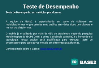 Teste de Desempenho
Teste de Desempenho em múltiplas plataformas
A equipe da Base2 é especializada em teste de software em
multiplataformas o que permite uma análise em vários tipos de software e
me várias plataformas.
O mobile já é utilizado por mais de 65% do brasileiros, segundo pesquisa
Mobile Report do IBOPE 2015, e como a essência da Base2 é a inovação e a
tecnologia, nossa equipe está qualificada para executar teste de
desempenho para aplicativos móveis em diferentes plataformas.
Conheça mais sobre a Base2: www.base2.com.br
 