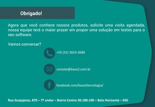Agora que você conhece nossos produtos, solicite uma visita agendada,
nossa equipe terá o maior prazer em propor uma solução em testes para o
seu software.
Vamos conversar?
Obrigado!
Rua Guajajaras, 870 – 7º andar – Bairro Centro 30.180.100 – Belo Horizonte – MG
+55 (31) 3653-3680
contato@base2.com.br
facebook.com/base2tecnologia/
 