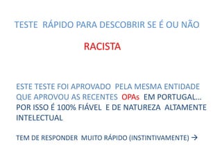TESTE RÁPIDO PARA DESCOBRIR SE É OU NÃO

RACISTA

ESTE TESTE FOI APROVADO PELA MESMA ENTIDADE
QUE APROVOU AS RECENTES OPAs EM PORTUGAL…
POR ISSO É 100% FIÁVEL E DE NATUREZA ALTAMENTE
INTELECTUAL
TEM DE RESPONDER MUITO RÁPIDO (INSTINTIVAMENTE) 

 