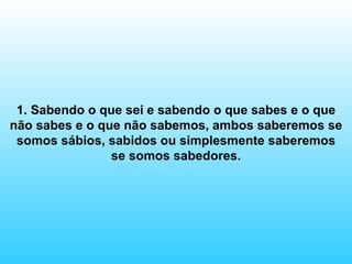 1. Sabendo o que sei e sabendo o que sabes e o que não sabes e o que não sabemos, ambos saberemos se somos sábios, sabidos ou simplesmente saberemos se somos sabedores. 