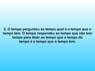 2. O tempo perguntou ao tempo qual é o tempo que o tempo tem. O tempo respondeu ao tempo que não tem tempo para dizer ao tempo que o tempo do tempo é o tempo que o tempo tem. 