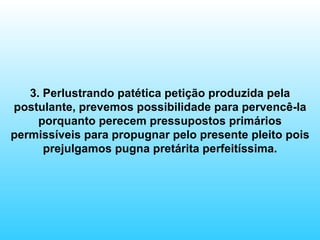3. Perlustrando patética petição produzida pela postulante, prevemos possibilidade para pervencê-la porquanto perecem pressupostos primários permissíveis para propugnar pelo presente pleito pois prejulgamos pugna pretárita perfeitíssima. 