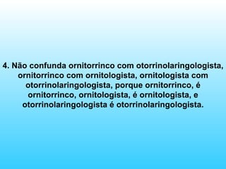4. Não confunda ornitorrinco com otorrinolaringologista, ornitorrinco com ornitologista, ornitologista com otorrinolaringologista, porque ornitorrinco, é ornitorrinco, ornitologista, é ornitologista, e otorrinolaringologista é otorrinolaringologista. 