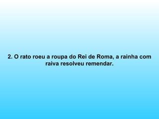 2. O rato roeu a roupa do Rei de Roma, a rainha com raiva resolveu remendar. 
