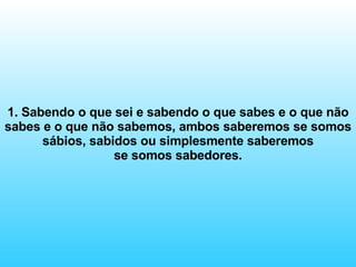 1. Sabendo o que sei e sabendo o que sabes e o que não sabes e o que não sabemos, ambos saberemos se somos sábios, sabidos ou simplesmente saberemos se somos sabedores. 