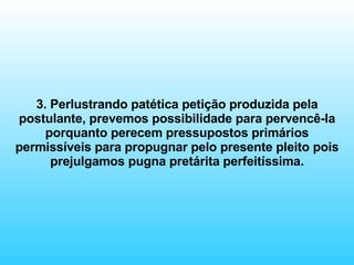 3. Perlustrando patética petição produzida pela postulante, prevemos possibilidade para pervencê-la porquanto perecem pressupostos primários permissíveis para propugnar pelo presente pleito pois prejulgamos pugna pretárita perfeitíssima. 