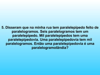 5. Disseram que na minha rua tem paralelepípedo feito de paralelogramos. Seis paralelogramos tem um paralelepípedo. Mil paralelepípedos tem uma paralelepipedovia. Uma paralelepipedovia tem mil paralelogramos. Então uma paralelepipedovia é uma paralelogramolândia? 