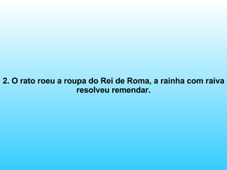 2. O rato roeu a roupa do Rei de Roma, a rainha com raiva resolveu remendar. 