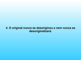 4. O original nunca se desoriginou e nem nunca se desoriginalizará. 