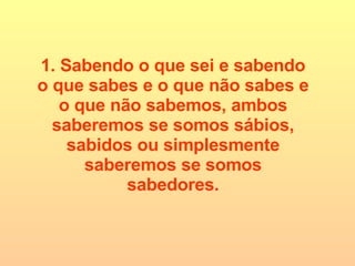 1. Sabendo o que sei e sabendo o que sabes e o que não sabes e o que não sabemos, ambos saberemos se somos sábios, sabidos ou simplesmente saberemos se somos sabedores. 