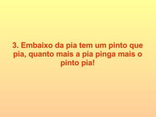 3. Embaixo da pia tem um pinto que pia, quanto mais a pia pinga mais o pinto pia! 