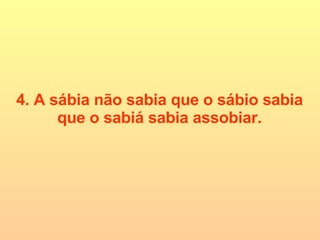 4. A sábia não sabia que o sábio sabia que o sabiá sabia assobiar. 