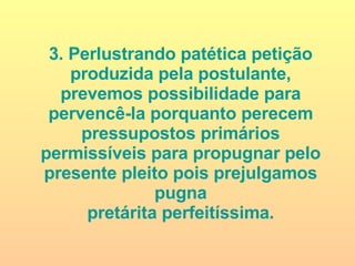 3. Perlustrando patética petição produzida pela postulante, prevemos possibilidade para pervencê-la porquanto perecem pressupostos primários permissíveis para propugnar pelo presente pleito pois prejulgamos pugna pretárita perfeitíssima. 