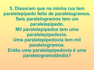 5. Disseram que na minha rua tem paralelepípedo feito de paralelogramos. Seis paralelogramos tem um paralelepípedo. Mil paralelepípedos tem uma paralelepipedovia. Uma paralelepipedovia tem mil paralelogramos. Então uma paralelepipedovia é uma paralelogramolândia? 