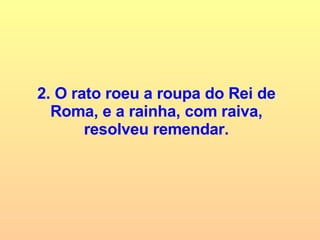 2. O rato roeu a roupa do Rei de Roma, e a rainha, com raiva, resolveu remendar. 
