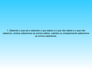 1. Sabendo o que sei e sabendo o que sabes e o que não sabes e o que não
sabemos, ambos saberemos se somos sábios, sabidos ou simplesmente saberemos
se somos sabedores.

 