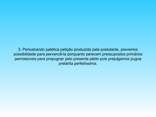 3. Perlustrando patética petição produzida pela postulante, prevemos
possibilidade para pervencê-la porquanto perecem pressupostos primários
permissíveis para propugnar pelo presente pleito pois prejulgamos pugna
pretárita perfeitíssima.

 
