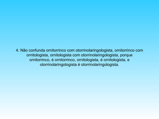 4. Não confunda ornitorrinco com otorrinolaringologista, ornitorrinco com
ornitologista, ornitologista com otorrinolaringologista, porque
ornitorrinco, é ornitorrinco, ornitologista, é ornitologista, e
otorrinolaringologista é otorrinolaringologista.

 