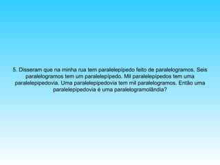 5. Disseram que na minha rua tem paralelepípedo feito de paralelogramos. Seis
paralelogramos tem um paralelepípedo. Mil paralelepípedos tem uma
paralelepipedovia. Uma paralelepipedovia tem mil paralelogramos. Então uma
paralelepipedovia é uma paralelogramolândia?

 