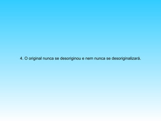 4. O original nunca se desoriginou e nem nunca se desoriginalizará.

 