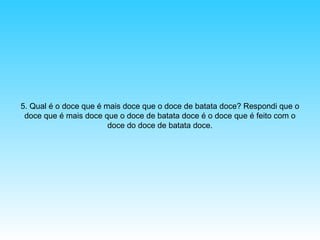 5. Qual é o doce que é mais doce que o doce de batata doce? Respondi que o
doce que é mais doce que o doce de batata doce é o doce que é feito com o
doce do doce de batata doce.

 