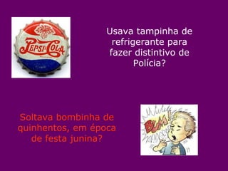 Usava tampinha de refrigerante para fazer distintivo de Polícia? Soltava bombinha de quinhentos, em época de festa junina? 