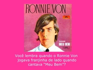 Você lembra quando o Ronnie Von  jogava franjinha de lado quando cantava “Meu Bem”? 
