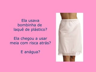Ela usava bombinha de  laquê de plástico? Ela chegou a usar meia com risca atrás? E anágua? 