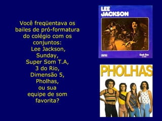 Você freqüentava os bailes de pró-formatura do colégio com os conjuntos: Lee Jackson, Sunday, Super Som T.A, 3 do Rio, Dimensão 5, Pholhas, ou sua equipe de som favorita? 