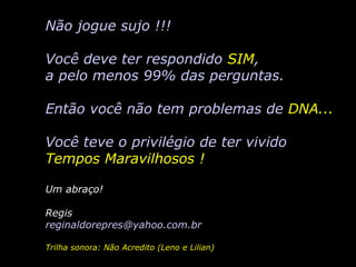 Não jogue sujo !!! Você deve ter respondido  SIM , a pelo menos 99% das perguntas. Então você não tem problemas de  DNA... Você teve o privilégio de ter vivido Tempos Maravilhosos ! Um abraço! Regis reginaldorepres @yahoo.com.br Trilha sonora: Não Acredito (Leno e Lilian) 