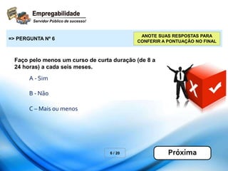 Faço pelo menos um curso de curta duração (de 8 a
24 horas) a cada seis meses.
6 / 20
=> PERGUNTA Nº 6
Próxima
ANOTE SUAS RESPOSTAS PARA
CONFERIR A PONTUAÇÃO NO FINAL
A - Sim
B - Não
C – Mais ou menos
 