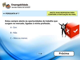 Estou sempre atento às oportunidades de trabalho que
surgem no mercado, ligadas à minha profissão.
7 / 20
=> PERGUNTA Nº 7
Próxima
ANOTE SUAS RESPOSTAS PARA
CONFERIR A PONTUAÇÃO NO FINAL
A - Sim
B - Não
C – Mais ou menos
 