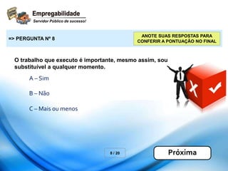 O trabalho que executo é importante, mesmo assim, sou
substituível a qualquer momento.
A – Sim
B – Não
8 / 20
=> PERGUNTA Nº 8
Próxima
C – Mais ou menos
ANOTE SUAS RESPOSTAS PARA
CONFERIR A PONTUAÇÃO NO FINAL
 