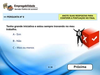 Tenho grande iniciativa e estou sempre inovando no meu
trabalho.
9 / 20
=> PERGUNTA Nº 9
Próxima
ANOTE SUAS RESPOSTAS PARA
CONFERIR A PONTUAÇÃO NO FINAL
A - Sim
B - Não
C – Mais ou menos
 