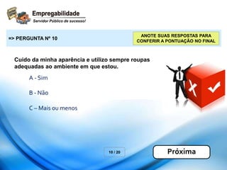 Cuido da minha aparência e utilizo sempre roupas
adequadas ao ambiente em que estou.
10 / 20
=> PERGUNTA Nº 10
Próxima
ANOTE SUAS RESPOSTAS PARA
CONFERIR A PONTUAÇÃO NO FINAL
A - Sim
B - Não
C – Mais ou menos
 
