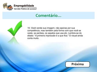 10. Você vende sua imagem, não apenas por sua
competência, mas também pela forma com que você se
veste, se penteia, os sapatos que usa etc. Lembre-se do
ditado: “A primeira impressão é a que fica.” O visual ainda
conta muito.
Comentário...
Próxima
 