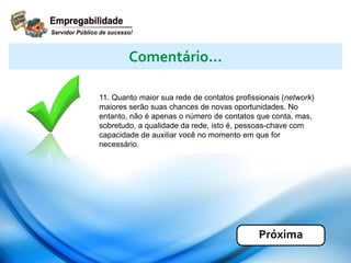 11. Quanto maior sua rede de contatos profissionais (network)
maiores serão suas chances de novas oportunidades. No
entanto, não é apenas o número de contatos que conta, mas,
sobretudo, a qualidade da rede, isto é, pessoas-chave com
capacidade de auxiliar você no momento em que for
necessário.
Comentário...
Próxima
 
