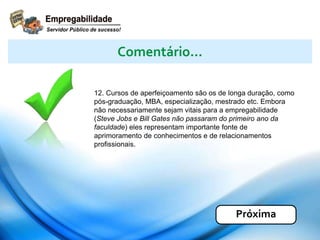 12. Cursos de aperfeiçoamento são os de longa duração, como
pós-graduação, MBA, especialização, mestrado etc. Embora
não necessariamente sejam vitais para a empregabilidade
(Steve Jobs e Bill Gates não passaram do primeiro ano da
faculdade) eles representam importante fonte de
aprimoramento de conhecimentos e de relacionamentos
profissionais.
Comentário...
Próxima
 