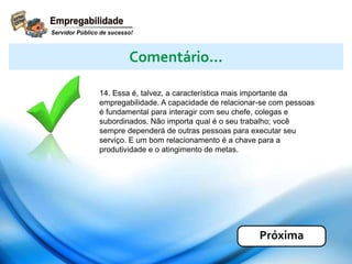 14. Essa é, talvez, a característica mais importante da
empregabilidade. A capacidade de relacionar-se com pessoas
é fundamental para interagir com seu chefe, colegas e
subordinados. Não importa qual é o seu trabalho; você
sempre dependerá de outras pessoas para executar seu
serviço. E um bom relacionamento é a chave para a
produtividade e o atingimento de metas.
Comentário...
Próxima
 
