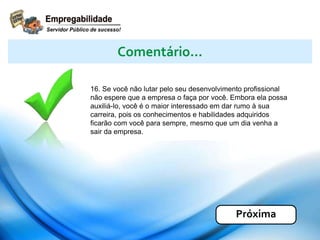 16. Se você não lutar pelo seu desenvolvimento profissional
não espere que a empresa o faça por você. Embora ela possa
auxiliá-lo, você é o maior interessado em dar rumo à sua
carreira, pois os conhecimentos e habilidades adquiridos
ficarão com você para sempre, mesmo que um dia venha a
sair da empresa.
Comentário...
Próxima
 