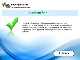 18. Se você sente-se inibido em dar palestras e enfrentar
público, sugiro que supere isso o quanto antes, porque um dos
esteios da empregabilidade é a capacidade de dar palestras e
expor suas ideias, produtos ou serviços diante de audiências e
plateias.
Comentário...
Próxima
 
