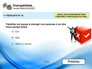 Trabalhar em equipe e interagir com pessoas é um dos
meus pontos fortes.
19 / 20
=> PERGUNTA Nº 19
Próxima
ANOTE SUAS RESPOSTAS PARA
CONFERIR A PONTUAÇÃO NO FINAL
A - Sim
B - Não
C – Mais ou menos
 