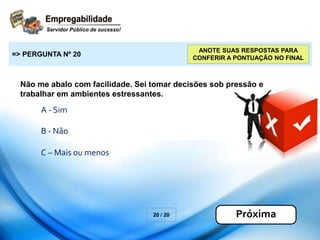 Não me abalo com facilidade. Sei tomar decisões sob pressão e
trabalhar em ambientes estressantes.
20 / 20
=> PERGUNTA Nº 20
Próxima
ANOTE SUAS RESPOSTAS PARA
CONFERIR A PONTUAÇÃO NO FINAL
A - Sim
B - Não
C – Mais ou menos
 