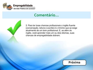2. Para ter boas chances profissionais o inglês fluente
(conversação, leitura e escrita) é o mínimo que se exige
atualmente de um bom profissional. E, se além do
inglês, você aprender mais um ou dois idiomas, suas
chances de empregabilidade dobram.
Comentário...
Próxima
 