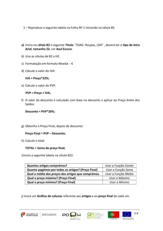 3/4 
1 – Reproduza a seguinte tabela na Folha Nº 1 iniciando na célula B5. 
a) Insira na célula B2 o seguinte Titulo: “ESAG- Roupas, LDA” , deverá ter o tipo de letra 
Arial, tamanho 22, cor Azul Escuro. 
b) Una as células de B2 a H2. 
c) Formatação em formato Moeda - € 
d) Calcule o valor do IVA: 
IVA = Preço*23%; 
e) Calcule o valor do PVP: 
PVP = Preço + IVA; 
f) O valor do desconto é calculado com base no desconto a aplicar ao Preço Antes dos 
Saldos: 
Desconto = PVP*20%; 
g) Obtenha o Preço Final, depois de desconto: 
Preço Final = PVP – Desconto; 
h) Calcule o total 
TOTAL = Soma do preço final; 
i)Insira a seguinte tabela na célula B22: 
Quantos artigos comprámos? Usar a Função Contar 
Quanto pagámos por todos os artigos? (Preço Final) Usar a Função Soma 
Qual a média dos preços dos artigos que comprámos. Usar a Função Média 
Qual o preço máximo? (Preço Final) Usar a Máximo 
Qual o preço mínimo? (Preço Final) Usar a Mínimo 
j) Insira um Gráfico de colunas referente aos artigos e ao preço final de cada um. 
 